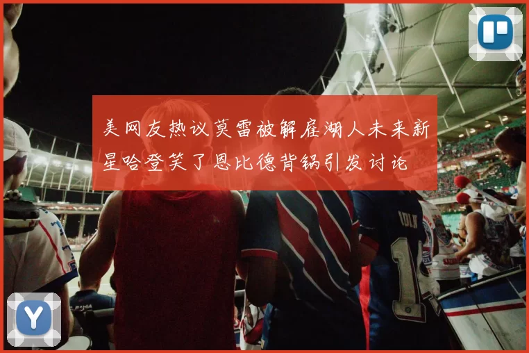 美网友热议莫雷被解雇湖人未来新星哈登笑了恩比德背锅引发讨论