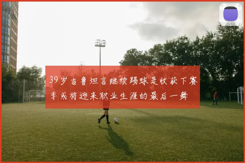 39岁吉鲁坦言继续踢球是收获下赛季或将迎来职业生涯的最后一舞
