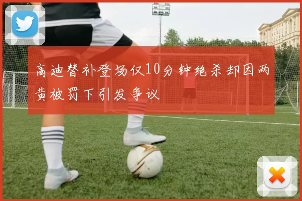 高迪替补登场仅10分钟绝杀却因两黄被罚下引发争议