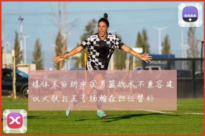 媒体人分析中国男篮战术不兼容建议大秋打五号杨瀚森担任替补