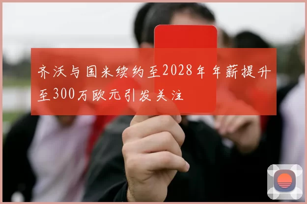 齐沃与国米续约至2028年年薪提升至300万欧元引发关注