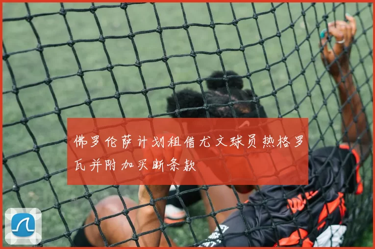 佛罗伦萨计划租借尤文球员热格罗瓦并附加买断条款