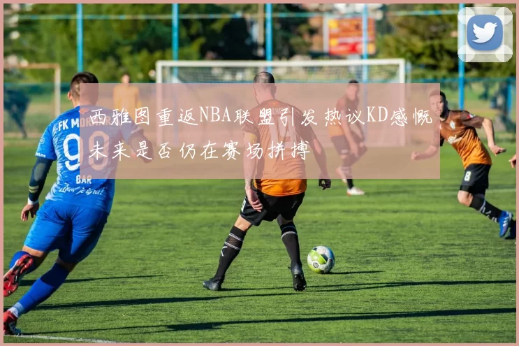 西雅图重返NBA联盟引发热议KD感慨未来是否仍在赛场拼搏