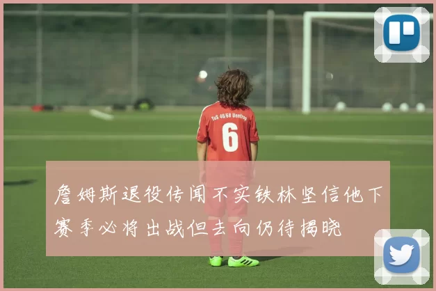 詹姆斯退役传闻不实铁林坚信他下赛季必将出战但去向仍待揭晓