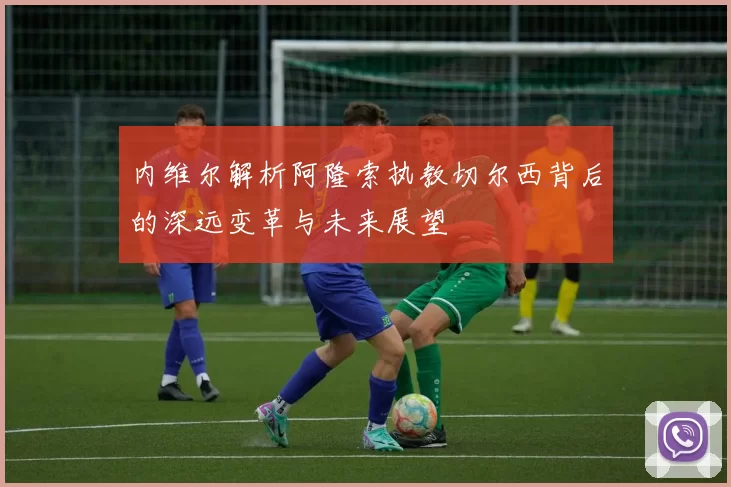 内维尔解析阿隆索执教切尔西背后的深远变革与未来展望