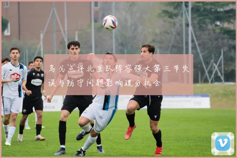乌戈点评北京队阵容强大第三节失误与防守问题影响追分机会