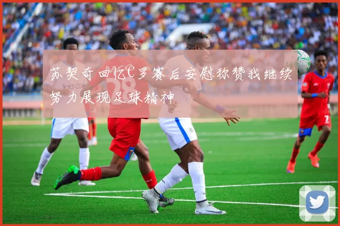 苏契奇回忆C罗赛后安慰称赞我继续努力展现足球精神
