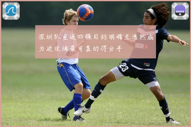 深圳队重返四强目标明确王浩然成为进攻端最可靠的得分手