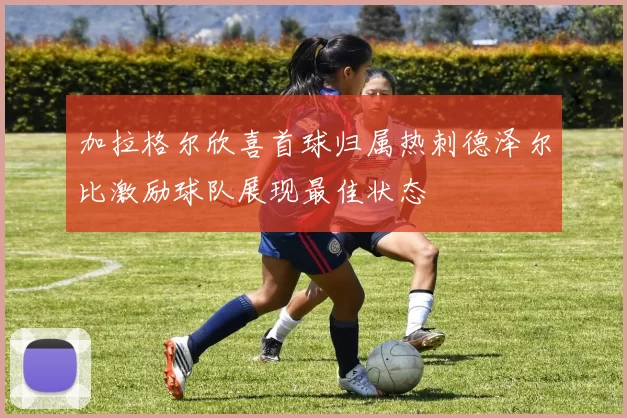 加拉格尔欣喜首球归属热刺德泽尔比激励球队展现最佳状态
