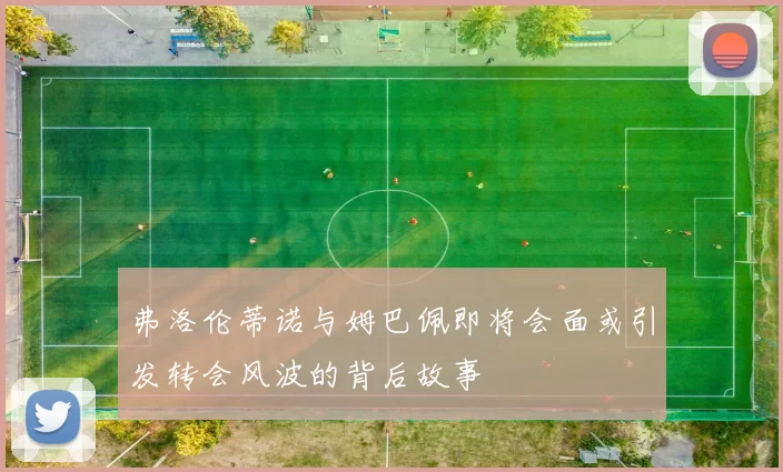 弗洛伦蒂诺与姆巴佩即将会面或引发转会风波的背后故事