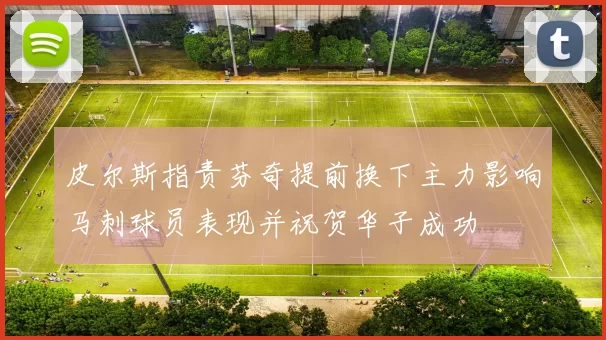 皮尔斯指责芬奇提前换下主力影响马刺球员表现并祝贺华子成功