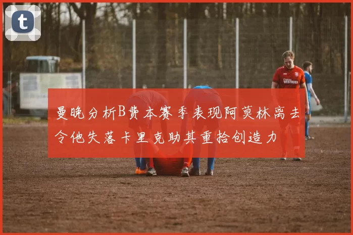 曼晚分析B费本赛季表现阿莫林离去令他失落卡里克助其重拾创造力