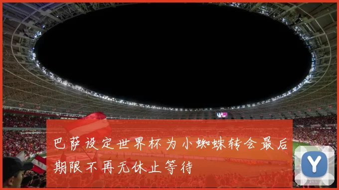 巴萨设定世界杯为小蜘蛛转会最后期限不再无休止等待