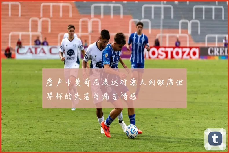 詹卢卡曼奇尼表达对意大利缺席世界杯的失落与痛苦情感