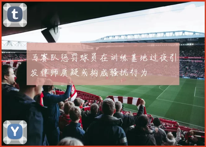 马赛队惩罚球员在训练基地过夜引发律师质疑或构成骚扰行为
