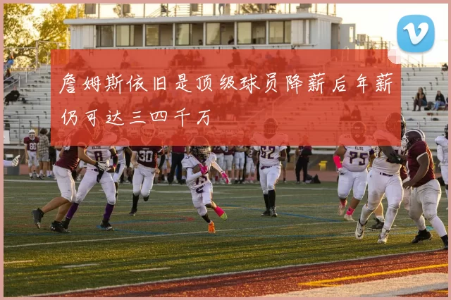 詹姆斯依旧是顶级球员降薪后年薪仍可达三四千万