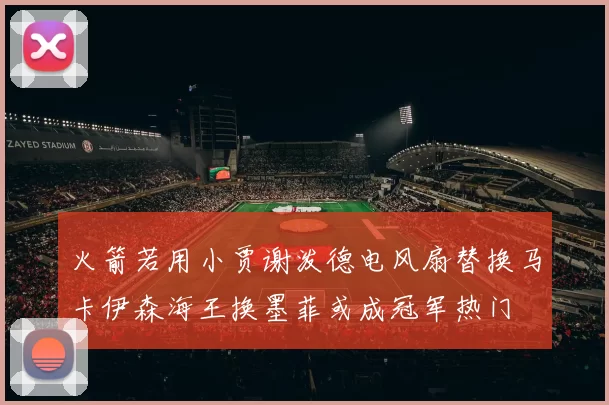火箭若用小贾谢泼德电风扇替换马卡伊森海王换墨菲或成冠军热门