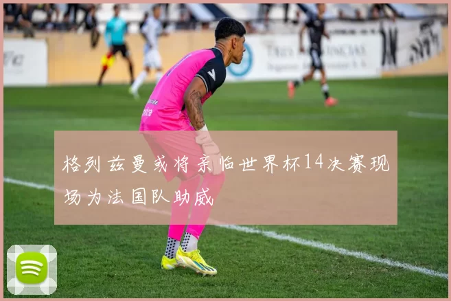 格列兹曼或将亲临世界杯14决赛现场为法国队助威