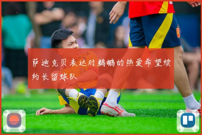 萨迪克贝表达对鹈鹕的热爱希望续约长留球队