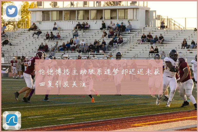 伦德博格主动联系追梦却迟迟未获回复引发关注