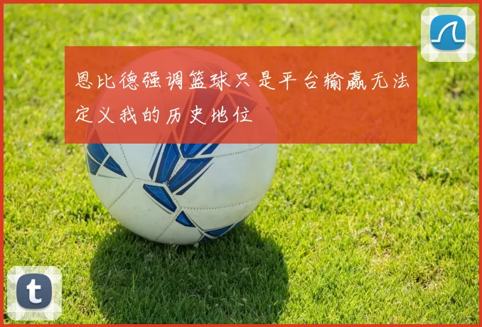 恩比德强调篮球只是平台输赢无法定义我的历史地位
