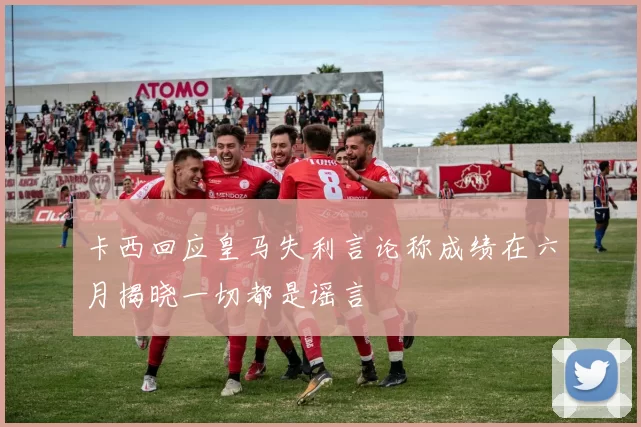 卡西回应皇马失利言论称成绩在六月揭晓一切都是谣言